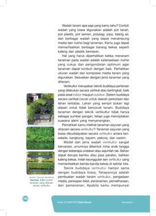 102
Kelas VII SMP/MTs Edisi Revisi Semester I
Wadah tanam apa saja yang kamu tahu? Contoh
wadah yang biasa digunakan adalah pot tanah,
pot plastik, pot semen, polybag, pipa, talang air,
dan berbagai wadah yang dapat menampung
media dan nutrisi bagi tanaman. Kamu juga dapat
memanfaatkan berbagai barang bekas seperti
kaleng dan plastik kemasan.
Hal yang harus diperhatikan ketika menanam
tanaman pada wadah adalah ketersediaan nutrisi
yang cukup dan pengondisian optimum agar
tanaman dapat tumbuh dengan baik. Perhatikan
ukuran wadah dan komposisi media tanam yang
digunakan. Sesuaikan dengan jenis tanaman yang
ditanam.
	 Vertikultur merupakan teknik budidaya pertanian
yang dilakukan secara vertikal atau bertingkat, baik
pada areal indoor maupun outdoor. Sistem budidaya
secara vertikal cocok untuk daerah perkotaan dan
lahan terbatas. Lahan yang sempit bukan lagi
alasan untuk tidak bercocok tanam. Budidaya
tanaman dengan teknik vertikultur tidak hanya
sebagai sumber pangan, tetapi juga menciptakan
suasana alami yang menyenangkan.
Pernahkah kamu melihat tanaman sayuran yang
ditanam secara vertikultur? Tanaman sayuran yang
biasa dibudidayakan secara vertikultur antara lain:
selada, kangkung, bayam, pakcoy, dan caisim.
	Model dan jenis wadah vertikultur sangat
bervariasi, umumnya dibentuk mirip anak tangga
dengan beberapa undakan atau sejumlah rak. Bahan
dapat berupa bambu atau pipa paralon, bahkan
kaleng bekas. Inilah keunggulan lain vertikultur yang
memanfaatkan benda-benda bekas di sekitar kita.
	Teknik budidaya vertikultur hampir sama
dengan budidaya biasa. Tahapannya adalah
pembuatan wadah tanam vertikultur, pengadaan
media, persiapan bibit, penanaman, pemeliharaan,
dan pemanenan. Apabila kamu mempunyai
(Sumber: Dokumen Kemdikbud)
Gambar 3.23 Contoh
tanaman yang ditanam
secara vertikultur
 