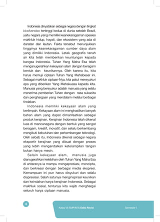 4
Kelas VII SMP/MTs Edisi Revisi Semester I
Indonesia dinyatakan sebagai negara dengan tingkat
biodiversitas tertinggi kedua di dunia setelah Brazil,
yaitu negara yang memiliki keanekaragaman spesies
makhluk hidup, hayati, dan ekosistem yang ada di
daratan dan lautan. Fakta tersebut menunjukkan
tingginya keanekaragaman sumber daya alam
yang dimiliki Indonesia.  Letak geografis tanah
air kita telah memberikan keuntungan kepada
bangsa Indonesia. Tuhan Yang Maha Esa telah
menganugerahkan kekayaan alam dengan beragam
bentuk dan keunikannya. Oleh karena itu, kita
harus memuji ciptaan Tuhan Yang Mahabesar ini.
Sebagai makhluk ciptaan-Nya, kita patut mensyukuri
apa yang diberikan Yang Mahakuasa kepada kita.
Manusia yang bersyukur adalah manusia yang selalu
menerima pemberian Tuhan dengan rasa sukacita
dan penghargaan yang mendalam melalui berbagai
tindakan.
Indonesia memiliki kekayaan alam yang
berlimpah. Kekayaan alam ini menghasilkan banyak
bahan alam yang dapat dimanfaatkan sebagai
produk kerajinan. Kerajinan Indonesia telah dikenal
luas di mancanegara dengan bentuk yang sangat
beragam, kreatif, inovatif, dan selalu berkembang
mengikuti kebutuhan dan perkembangan teknologi.
Oleh sebab itu, Indonesia dikenal sebagai negara
eksportir kerajinan yang dibuat dengan proses
yang lebih mengandalkan keterampilan tangan
bukan hanya mesin.
Selain kekayaan alam, manusia juga
dianugerahkan kelebihan oleh Tuhan Yang Maha Esa
di antaranya ia mampu mengapresiasi, mencipta,
dan berkreasi dengan berbagai media ekspresi.
Kemampuan ini pun harus disyukuri dan selalu
diapresiasi. Salah satunya menginspirasi keunikan
dan keindahan karya kerajinan Indonesia. Sebagai
makhluk sosial, tentunya kita wajib menghargai
seluruh karya ciptaan manusia.
 