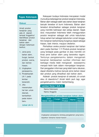 Prakarya
5
Kekayaan budaya Indonesia merupakan modal
munculnya keberagaman produk kerajinan Indonesia.
Bahan alam sebagai salah satu bahan dasar kerajinan
banyak tersebar di bumi Indonesia. Bahan alam
tersebut dimanfaatkan sebagai produk kerajinan
yang memiliki kekhasan dari setiap daerah. Sejak
dulu masyarakat Indonesia telah menggunakan
produk kerajinan sebagai alat untuk kebutuhan
hidup sehari-hari sebagai kebutuhan rumah tangga.
Kini kerajinan berkembang fungsinya dapat sebagai
hiasan, baik interior, maupun eksterior.
Perhatikan aneka produk kerajinan dari bahan
alam pada Gambar 1.1! Produk-produk kerajinan
yang terdapat pada gambar di atas memiliki ciri
khas jenis bahan alam yang beraneka ragam.
Tentunya pengalamanmu dalam mengamati
kerajinan berdasarkan sumber informasi dari
berbagai media telah mengawali wawasanmu
menjadi lebih baik dalam mempelajari kerajinan.
Dari penggalian informasi yang telah kamu lakukan,
dapat diketahui bahwa banyak jenis bahan dasar
dan produk yang dihasilkan dari bahan alam.
Adakah produk kerajinan di sekolah, di rumah
atau di daerahmu? Amati lebih jauh lagi, agar
pengetahuanmu makin berkembang.
Diskusi
Amati produk
kerajinan yang
ada di daerah
tempat tinggalmu!
Identifikasi produk
kerajinan dari
bahan alam
dengan ketentuan
berikut.
1.	 Jenis-jenis
bahan alam,
fungsi, bentuk
produk, warna,
dan bentuk
hiasan.
2.	 Ungkapkan
perasaanmu.
3.	 Pindahkanlah
LK-1 pada
lembar
tersendiri.
4.	 Jika
menemukan
hal lain untuk
diamati,
tambahkan
pada kolom
baru.
(Lihat LK-1)
Tugas Kelompok
Nama Kelompok	 : ..............................................
Nama Anggota	 : ..............................................
Mengidentifikasi produk kerajinan bahan alam.
Jenis
Bahan Alam
Fungsi Bentuk
Produk
Warna
Bentuk
Hiasan
Ungkapkan perasaanmu tentang pengalaman yang kamu
dapatkan bersama kawan-kawan:.....................................
	........................................................................................................
Lembar Kerja 1 (LK-1)
 