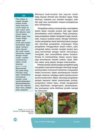 118
Kelas VII SMP/MTs Edisi Revisi Semester I
Walaupun buah-buahan dan sayuran masih
tetap banyak diminati jika dimakan segar. Pada
akhirnya, makanan pun semakin beragam, baik
dari segi rasa, penampilan maupun penyajiannya
atau kemasannya.
Pengolahan artinya membuat atau menciptakan
bahan dasar menjadi produk jadi agar dapat
dimanfaatkan untuk kebaikan. Pada prinsipnya,
kerja pengolahan adalah mengubah fungsi, bentuk,
sifat, maupun kualitas bahan. Dengan demikian,
materi pengolahan berisi teknologi bahan pangan
dan teknologi pengolahan nonpangan. Kerja
pengolahan menggunakan desain sistem, yaitu
mengubah bahan mentah menjadi produk baru
yang bermanfaat dengan teknik mencampur,
mengolah, dan memodifikasi bahan tersebut.
Kinerja ini membutuhkan desain secara tepat,
juga kemampuan berpikir praktis, tepat, teliti,
dan sabar yang dipadu dengan keterampilan.
Perananproduk-produkpanganpengolahanyang
merupakan hasil perkembangan teknologi sangat
penting dalam memenuhi kebutuhan masyarakat
selaku konsumen, dalam pembangunan industri
pangan nasional, sekaligus dalam perekonomian
secara keseluruhan. Maka, teknologi pengolahan
pangan berperan dalam perancangan produk,
pengolahan bahan baku, tindak pengawetan
yang diperlukan, pengemasan, penyimpanan,
dan pemasaran serta distribusi produk sampai
ke konsumen.
(Sumber: Dokumen Kemdikbud)
Gambar 4.2 Buah-buahan dan
sayuran
	
  
Para petani di
negara dengan
empat musim
hanya bisa ber-
cocok tanam di
saat musim semi
dan dipanen saat
musim panas.
Musim gugur dan
musim dingin
adalah saat
untuk para petani
beristirahat. Agar
dapat mempro-
duksi sayuran
dan buah sesuai
kebutuhan negara
dengan empat
musim, mereka
menanamnya
dalam rumah
tanaman
(green house).
Bersyukurlah
kita pada Sang
Pencipta yang
telah memberikan
kemampuan
berpikir untuk
membudidayakan.
Membudidayakan
buah dan sayuran
akan kamu pelajari
pada pelajaran
Info
 