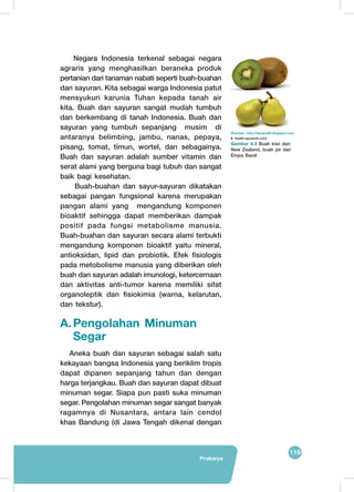 119
Prakarya
Negara Indonesia terkenal sebagai negara
agraris yang menghasilkan beraneka produk
pertanian dari tanaman nabati seperti buah-buahan
dan sayuran. Kita sebagai warga Indonesia patut
mensyukuri karunia Tuhan kepada tanah air
kita. Buah dan sayuran sangat mudah tumbuh
dan berkembang di tanah Indonesia. Buah dan
sayuran yang tumbuh sepanjang musim di
antaranya belimbing, jambu, nanas, pepaya,
pisang, tomat, timun, wortel, dan sebagainya.
Buah dan sayuran adalah sumber vitamin dan
serat alami yang berguna bagi tubuh dan sangat
baik bagi kesehatan.
Buah-buahan dan sayur-sayuran dikatakan
sebagai pangan fungsional karena merupakan
pangan alami yang mengandung komponen
bioaktif sehingga dapat memberikan dampak
positif pada fungsi metabolisme manusia.
Buah-buahan dan sayuran secara alami terbukti
mengandung komponen bioaktif yaitu mineral,
antioksidan, lipid dan probiotik. Efek fisiologis
pada metobolisme manusia yang diberikan oleh
buah dan sayuran adalah imunologi, ketercernaan
dan aktivitas anti-tumor karena memiliki sifat
organoleptik dan fisiokimia (warna, kelarutan,
dan tekstur).
A.	Pengolahan Minuman
Segar
Aneka buah dan sayuran sebagai salah satu
kekayaan bangsa Indonesia yang beriklim tropis
dapat dipanen sepanjang tahun dan dengan
harga terjangkau. Buah dan sayuran dapat dibuat
minuman segar. Siapa pun pasti suka minuman
segar. Pengolahan minuman segar sangat banyak
ragamnya di Nusantara, antara lain cendol
khas Bandung (di Jawa Tengah dikenal dengan
	
  
	
  
(Sumber: http://desain69.blogspot.com
& health.liputan6.com)
Gambar 4.3 Buah kiwi dari
New Zealand, buah pir dari
Eropa Barat
 