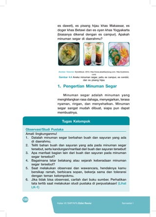 120
Kelas VII SMP/MTs Edisi Revisi Semester I
es dawet), es pisang hijau khas Makassar, es
doger khas Betawi dan es oyen khas Yogyakarta
(biasanya dikenal dengan es campur). Apakah
minuman segar di daerahmu?
Observasi/Studi Pustaka
Amati lingkunganmu!
1.	 Datalah minuman segar berbahan buah dan sayuran yang ada
di daerahmu.
2.	 Teliti bahan buah dan sayuran yang ada pada minuman segar
tersebut, serta kandungan/manfaat dari buah dan sayuran tersebut!
3.	 Apa manfaat bagian lain dari buah dan sayuran pada minuman
segar tersebut?
4.	 Bagaimana latar belakang atau sejarah keberadaan minuman
segar tersebut?
5.	 Saat melakukan observasi dan wawancara, hendaknya kamu
bersikap ramah, berbicara sopan, bekerja sama dan toleransi
dengan teman kelompokmu.
6.	 Jika tidak bisa observasi, carilah dari buku sumber. Perhatikan
tata tertib saat melakukan studi pustaka di perpustakaan! (Lihat
LK-1)
Tugas Kelompok
(Sumber: Dokumen Kemdikbud, 2013; http://www.abadibandung.com; http://yukbisnis.
com)
Gambar 4.4 Aneka minuman segar, yaitu es campur, es cendol,
dan es pisang hijau
	
   	
   	
  
1.	 Pengertian Minuman Segar
	 Minuman segar adalah minuman yang
menghilangkan rasa dahaga, menyegarkan, terasa
nyaman, ringan, dan menyehatkan. Minuman
segar sangat mudah dibuat, siapa pun dapat
membuatnya.
 