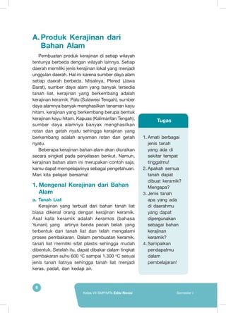 6
Kelas VII SMP/MTs Edisi Revisi Semester I
A.	Produk Kerajinan dari
Bahan Alam
Pembuatan produk kerajinan di setiap wilayah
tentunya berbeda dengan wilayah lainnya. Setiap
daerah memiliki jenis kerajinan lokal yang menjadi
unggulan daerah. Hal ini karena sumber daya alam
setiap daerah berbeda. Misalnya, Plered (Jawa
Barat), sumber daya alam yang banyak tersedia
tanah liat, kerajinan yang berkembang adalah
kerajinan keramik. Palu (Sulawesi Tengah), sumber
daya alamnya banyak menghasilkan tanaman kayu
hitam, kerajinan yang berkembang berupa bentuk
kerajinan kayu hitam. Kapuas (Kalimantan Tengah),
sumber daya alamnya banyak menghasilkan
rotan dan getah nyatu sehingga kerajinan yang
berkembang adalah anyaman rotan dan getah
nyatu.
Beberapa kerajinan bahan alam akan diuraikan
secara singkat pada penjelasan berikut. Namun,
kerajinan bahan alam ini merupakan contoh saja,
kamu dapat mempelajarinya sebagai pengetahuan.
Mari kita pelajari bersama!
1.	Mengenal Kerajinan dari Bahan
Alam
a.	 Tanah Liat
Kerajinan yang terbuat dari bahan tanah liat
biasa dikenal orang dengan kerajinan keramik.
Asal kata keramik adalah keramos (bahasa
Yunani) yang artinya benda pecah belah yang
terbentuk dari tanah liat dan telah mengalami
proses pembakaran. Dalam pembuatan keramik,
tanah liat memiliki sifat plastis sehingga mudah
dibentuk. Setelah itu, dapat dibakar dalam tingkat
pembakaran suhu 600 o
C sampai 1.300 o
C sesuai
jenis tanah liatnya sehingga tanah liat menjadi
keras, padat, dan kedap air.
1.	Amati berbagai
jenis tanah
yang ada di
sekitar tempat
tinggalmu!
2.	Apakah semua
tanah dapat
dibuat keramik?
Mengapa?
3.	Jenis tanah
apa yang ada
di daerahmu
yang dapat
dipergunakan
sebagai bahan
kerajinan
keramik?
4.	Sampaikan
pendapatmu
dalam
pembelajaran!
Tugas
 