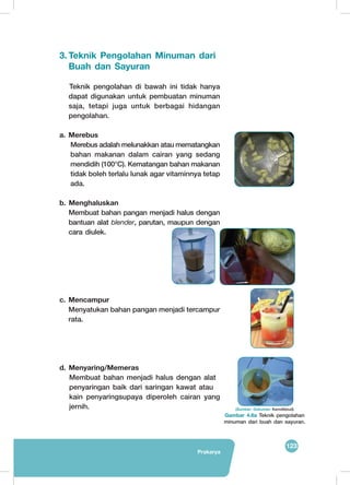 123
Prakarya
3.	Teknik Pengolahan Minuman dari
Buah dan Sayuran
Teknik pengolahan di bawah ini tidak hanya
dapat digunakan untuk pembuatan minuman
saja, tetapi juga untuk berbagai hidangan
pengolahan.
a. Merebus
	 Merebus adalah melunakkan atau mematangkan
bahan makanan dalam cairan yang sedang
mendidih (100°C). Kematangan bahan makanan
tidak boleh terlalu lunak agar vitaminnya tetap
ada.
b. Menghaluskan
	 Membuat bahan pangan menjadi halus dengan
bantuan alat blender, parutan, maupun dengan
cara diulek.
c. Mencampur
Menyatukan bahan pangan menjadi tercampur
rata.
d. Menyaring/Memeras
Membuat bahan menjadi halus dengan alat
penyaringan baik dari saringan kawat atau 	
kain penyaringsupaya diperoleh cairan yang
jernih.
	
   	
  
	
  
(Sumber: Dokumen Kemdikbud)
Gambar 4.6a Teknik pengolahan
minuman dari buah dan sayuran.
 