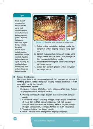 126
Kelas VII SMP/MTs Edisi Revisi Semester I
1.	 Golok untuk membelah kelapa muda dan
pengeruk untuk daging kelapa yang agak
tua.
2.	 Sendok makan untuk mengeruk kelapa yang
sangat muda. Sendok besar untuk mengaduk
dan mengambil kelapa muda.
3.	 Wadah baskom/mangkuk besar untuk tempat
es kelapa muda.
4. Gelas dan sendok plastik untuk penyajian
es kelapa muda.
	
   	
  
3 4
Gambar 4.7c. Peralatan untuk membuat es kelapa muda.
Cara mudah
mengetahui
kelapa muda
yang baik
adalah dengan
memukul-mukul
kelapa dengan
golok. Apabila
kelapanya
berbunyi agak
berat, kelapa
tersebut
masih muda
sekali (daging
kelapanya hanya
sedikit). Apabila
kelapa berbunyi
agak nyaring, itu
adalah kelapa
muda yang baik
untuk dibuat es
kelapa muda.
Tips
2)	 Proses Pembuatan
	 Mengupas kelapa di pedagang/penjual dan menyimpan airnya di
kantong plastik, tetapi mengeruk daging kelapa dilakukan sendiri
agar lebih cantik dan bersih.
a) Pengupasan kelapa
	 Mengupas kelapa dilakukan oleh pedagang/penjual. Proses
pengupasan kelapa sebagai berikut:
1.	 Potong kulit/sabut kelapa bagian atas dan bawah dengan
golok.
2.	 Kulit/sabut kelapa dibuang hingga kelapa dapat diletakkan
di meja dan terlihat batok kelapanya. Hati-hati jangan
sampai batoknya terkupas. Lubangi kelapa bagian atasnya
dengan ujung golok, sehingga terlihat isi buah kelapanya.
3.	 Tuang air kelapa ke dalam plastik.
4.	 Belah kelapa untuk mengambil daging kelapanya.
 