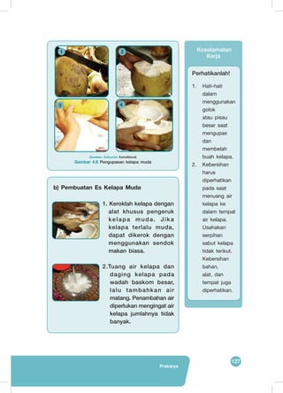 127
Prakarya
	
   	
  
	
   	
  
1
3 4
2 Keselamatan
Kerja
Perhatikanlah!
1.	 Hati-hati
dalam
menggunakan
golok
atau pisau
besar saat
mengupas
dan
membelah
buah kelapa.
2.	 Kebersihan
harus
diperhatikan
pada saat
menuang air
kelapa ke
dalam tempat
air kelapa.
Usahakan
serpihan
sabut kelapa
tidak terikut.
Kebersihan
bahan,
alat, dan
tempat juga
diperhatikan.
(Sumber: Dokumen Kemdikbud)
Gambar 4.8 Pengupasan kelapa muda
b) Pembuatan Es Kelapa Muda
	
   1. Keroklah kelapa dengan
alat khusus pengeruk
kelapa muda. Jika
kelapa terlalu muda,
dapat dikerok dengan
menggunakan sendok
makan biasa.
	
   2.Tuang air kelapa dan
daging kelapa pada
wadah baskom besar,
lalu tambahkan air
matang. Penambahan air
diperlukan mengingat air
kelapa jumlahnya tidak
banyak.
 