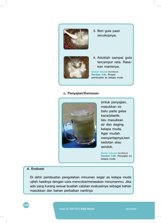 128
Kelas VII SMP/MTs Edisi Revisi Semester I
	
  
	
   4.	Aduklah sampai gula
tercampur rata. Rasa-
kan manisnya.
3.	Beri gula pasir
secukupnya.
(Sumber: Dokumen Kemdikbud)
Gambar 4.9a. Proses
pembuatan es kelapa muda
c. Penyajian/Kemasan
	
  
Untuk penyajian,
masukkan es
batu pada gelas
kaca/plastik,
lalu masukkan
air dan daging
kelapa muda.
Agar mudah
menyantapnya,beri
sedotan atau
sendok.
(Sumber: Dokumen Kemdikbud)
Gambar 4.9b. Penyajian es
kelapa muda
Di akhir pembuatan pengolahan minuman segar es kelapa muda
ujilah hasilnya dengan cara mencoba/merasakan minumanmu. Jika
ada yang kurang sesuai buatlah catatan evaluasinya sebagai bahan
masukkan dan bahan perbaikan nantinya
d. Evaluasi
 