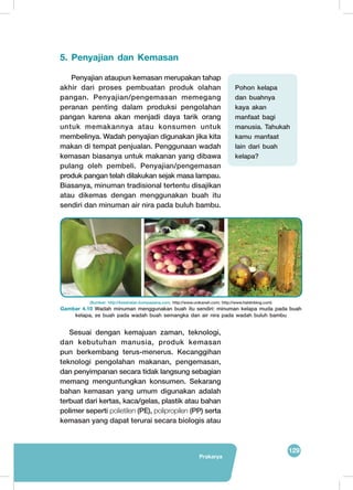 129
Prakarya
5. Penyajian dan Kemasan
Penyajian ataupun kemasan merupakan tahap
akhir dari proses pembuatan produk olahan
pangan. Penyajian/pengemasan memegang
peranan penting dalam produksi pengolahan
pangan karena akan menjadi daya tarik orang
untuk memakannya atau konsumen untuk
membelinya. Wadah penyajian digunakan jika kita
makan di tempat penjualan. Penggunaan wadah
kemasan biasanya untuk makanan yang dibawa
pulang oleh pembeli. Penyajian/pengemasan
produk pangan telah dilakukan sejak masa lampau.
Biasanya, minuman tradisional tertentu disajikan
atau dikemas dengan menggunakan buah itu
sendiri dan minuman air nira pada buluh bambu.
Sesuai dengan kemajuan zaman, teknologi,
dan kebutuhan manusia, produk kemasan
pun berkembang terus-menerus. Kecanggihan
teknologi pengolahan makanan, pengemasan,
dan penyimpanan secara tidak langsung sebagian
memang menguntungkan konsumen. Sekarang
bahan kemasan yang umum digunakan adalah
terbuat dari kertas, kaca/gelas, plastik atau bahan
polimer seperti polietilen (PE), polipropilen (PP) serta
kemasan yang dapat terurai secara biologis atau
	
  
(Sumber: http://kesehatan.kompasiana.com; http://www.unikaneh.com; http://www.haldinblog.com)
Gambar 4.10 Wadah minuman menggunakan buah itu sendiri: minuman kelapa muda pada buah
kelapa, es buah pada wadah buah semangka dan air nira pada wadah buluh bambu
Pohon kelapa
dan buahnya
kaya akan
manfaat bagi
manusia. Tahukah
kamu manfaat
lain dari buah
kelapa?
 