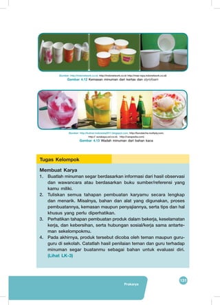 131
Prakarya
	
  
	
  
(Sumber: http://indonetwork.co.id; http://indonetwork.co.id http://mas-raya.indonetwork.co.id)
Gambar 4.12 Kemasan minuman dari kertas dan styrofoam
(Sumber: http://kuliner-indonesia2011.blogspot.com; http://bundaicha.multiply.com;
http:// surabaya.oxl.co.id; http://carapedia.com)
Gambar 4.13 Wadah minuman dari bahan kaca
Membuat Karya
1.	 Buatlah minuman segar berdasarkan informasi dari hasil observasi
dan wawancara atau berdasarkan buku sumber/referensi yang
kamu miliki.
2.	 Tuliskan semua tahapan pembuatan karyamu secara lengkap
dan menarik. Misalnya, bahan dan alat yang digunakan, proses
pembuatannya, kemasan maupun penyajiannya, serta tips dan hal
khusus yang perlu diperhatikan.
3.	 Perhatikan tahapan pembuatan produk dalam bekerja, keselamatan
kerja, dan kebersihan, serta hubungan sosial/kerja sama antarte-
man sekelompokmu.
4.	 Pada akhirnya, produk tersebut dicoba oleh teman maupun guru-
guru di sekolah. Catatlah hasil penilaian teman dan guru terhadap
minuman segar buatanmu sebagai bahan untuk evaluasi diri.
(Lihat LK-3)
Tugas Kelompok
 