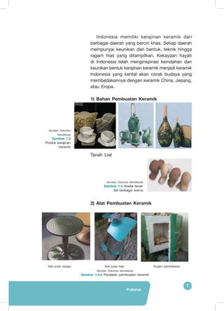 Prakarya
7
Indonesia memiliki kerajinan keramik dari
berbagai daerah yang berciri khas. Setiap daerah
mempunyai keunikan dari bentuk, teknik hingga
ragam hias yang ditampilkan. Kekayaan hayati
di Indonesia telah menginspirasi keindahan dan
keunikan bentuk kerajinan keramik menjadi keramik
Indonesia yang kental akan corak budaya yang
membedakannya dengan keramik China, Jepang,
atau Eropa.
1) Bahan Pembuatan Keramik
Tanah Liat
2) Alat Pembuatan Keramik
(Sumber: Dokumen Kemdikbud)
Gambar 1.4.a Peralatan pembuatan keramik
(Sumber: Dokumen
Kemdikbud)
Gambar 1.2
Produk kerajinan
keramik
(Sumber: Dokumen Kemdikbud)
Gambar 1.3 Aneka tanah
liat berbagai warna
Alat putar tangan Alat putar kaki Tungku pembakaran
 