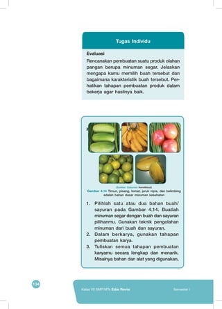 134
Kelas VII SMP/MTs Edisi Revisi Semester I
Evaluasi
Rencanakan pembuatan suatu produk olahan
pangan berupa minuman segar. Jelaskan
mengapa kamu memilih buah tersebut dan
bagaimana karakteristik buah tersebut. Per-
hatikan tahapan pembuatan produk dalam
bekerja agar hasilnya baik.
Tugas Individu
Kembangkan Kreativitasmu!
1.	 Pilihlah satu atau dua bahan buah/
sayuran pada Gambar 4.14. Buatlah
minuman segar dengan buah dan sayuran
pilihanmu. Gunakan teknik pengolahan
minuman dari buah dan sayuran.
2.	 Dalam berkarya, gunakan tahapan
pembuatan karya.
3.	 Tuliskan semua tahapan pembuatan
karyamu secara lengkap dan menarik.
Misalnya bahan dan alat yang digunakan,
	
  
	
  
(Sumber: Dokumen Kemdikbud)
Gambar 4.14 Timun, pisang, tomat, jeruk nipis, dan belimbing
adalah bahan dasar minuman kesehatan
 