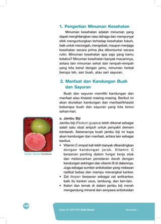 138
Kelas VII SMP/MTs Edisi Revisi Semester I
1. Pengertian Minuman Kesehatan
	 Minuman kesehatan adalah minuman yang
dapat menghilangkan rasa dahaga dan mempunyai
efek menguntungkan terhadap kesehatan tubuh,
baik untuk mencegah, mengobati, maupun menjaga
kesehatan secara prima jika dikonsumsi secara
rutin. Minuman kesehatan apa saja yang kamu
ketahui? Minuman kesehatan banyak macamnya,
antara lain minuman sehat dari rempah-rempah
yang kita kenal dengan jamu, minuman herbal
berupa teh, sari buah, atau sari sayuran.
2. Manfaat dan Kandungan Buah
dan Sayuran
	 Buah dan sayuran memiliki kandungan dan
manfaat atau khasiat masing-masing. Berikut ini
akan diuraikan kandungan dan manfaat/khasiat
beberapa buah dan sayuran yang kita temui
sehari-hari.
a.	Jambu Biji
Jambu biji (Psidium guajava) lebih dikenal sebagai
salah satu obat ampuh untuk penyakit demam
berdarah. Sebenarnya buah jambu biji ini kaya
akan kandungan dan manfaat, antara lain sebagai
berikut.
•	 Vitamin C empat kali lebih banyak dibandingkan
dengan kandungan jeruk. Vitamin C
berperan penting dalam fungsi kerja otak
dan	melancarkan peredaran darah dengan
kandungan astringen dan vitamin B di dalamnya.
Juga sebagai sumber antioksidan yang melawan
radikal bebas dan mampu menangkal kanker.
•	Zat likopen berperan sebagai zat antikanker,
baik itu kanker usus, lambung, dan lain-lain.
•	 Kalori dan lemak di dalam jambu biji merah
mengandung mineral dan senyawa antioksidan
(Sumber: Dokumen Kemdikbud)
	
  
 