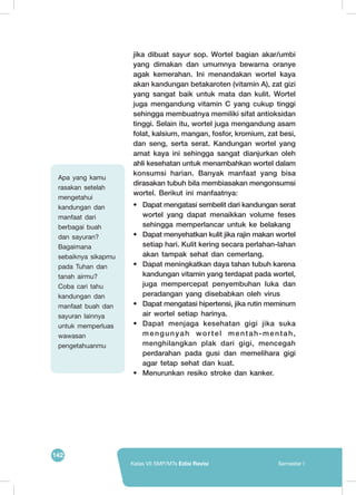 142
Kelas VII SMP/MTs Edisi Revisi Semester I
jika dibuat sayur sop. Wortel bagian akar/umbi
yang dimakan dan umumnya bewarna oranye
agak kemerahan. Ini menandakan wortel kaya
akan kandungan betakaroten (vitamin A), zat gizi
yang sangat baik untuk mata dan kulit. Wortel
juga mengandung vitamin C yang cukup tinggi
sehingga membuatnya memiliki sifat antioksidan
tinggi. Selain itu, wortel juga mengandung asam
folat, kalsium, mangan, fosfor, kromium, zat besi,
dan seng, serta serat. Kandungan wortel yang
amat kaya ini sehingga sangat dianjurkan oleh
ahli kesehatan untuk menambahkan wortel dalam
konsumsi harian. Banyak manfaat yang bisa
dirasakan tubuh bila membiasakan mengonsumsi
wortel. Berikut ini manfaatnya:
•	 Dapat mengatasi sembelit dari kandungan serat
wortel yang dapat menaikkan volume feses
sehingga memperlancar untuk ke belakang
•	 Dapat menyehatkan kulit jika rajin makan wortel
setiap hari. Kulit kering secara perlahan-lahan
akan tampak sehat dan cemerlang.
•	 Dapat meningkatkan daya tahan tubuh karena
kandungan vitamin yang terdapat pada wortel,
juga mempercepat penyembuhan luka dan
peradangan yang disebabkan oleh virus
•	 Dapat mengatasi hipertensi, jika rutin meminum
air wortel setiap harinya.
•	 Dapat menjaga kesehatan gigi jika suka
mengunyah wortel mentah-mentah,
menghilangkan plak dari gigi, mencegah
perdarahan pada gusi dan memelihara gigi
agar tetap sehat dan kuat.
•	 Menurunkan resiko stroke dan kanker.
Apa yang kamu
rasakan setelah
mengetahui
kandungan dan
manfaat dari
berbagai buah
dan sayuran?
Bagaimana
sebaiknya sikapmu
pada Tuhan dan
tanah airmu?
Coba cari tahu
kandungan dan
manfaat buah dan
sayuran lainnya
untuk memperluas
wawasan
pengetahuanmu
 
