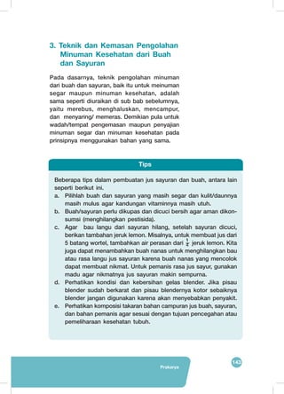 143
Prakarya
3. Teknik dan Kemasan Pengolahan	
Pada dasarnya, teknik pengolahan minuman
dari buah dan sayuran, baik itu untuk meinuman
segar maupun minuman kesehatan, adalah
sama seperti diuraikan di sub bab sebelumnya,
yaitu merebus, menghaluskan, mencampur,
dan menyaring/ memeras. Demikian pula untuk
wadah/tempat pengemasan maupun penyajian
minuman segar dan minuman kesehatan pada
prinsipnya menggunakan bahan yang sama.
Beberapa tips dalam pembuatan jus sayuran dan buah, antara lain
seperti berikut ini.
a.	 Pilihlah buah dan sayuran yang masih segar dan kulit/daunnya
masih mulus agar kandungan vitaminnya masih utuh.
b.	 Buah/sayuran perlu dikupas dan dicuci bersih agar aman dikon-
sumsi (menghilangkan pestisida).
c.	 Agar bau langu dari sayuran hilang, setelah sayuran dicuci,
berikan tambahan jeruk lemon. Misalnya, untuk membuat jus dari
5 batang wortel, tambahkan air perasan dari
1
4 jeruk lemon. Kita
juga dapat menambahkan buah nanas untuk menghilangkan bau
atau rasa langu jus sayuran karena buah nanas yang mencolok
dapat membuat nikmat. Untuk pemanis rasa jus sayur, gunakan
madu agar nikmatnya jus sayuran makin sempurna.
d.	 Perhatikan kondisi dan kebersihan gelas blender. Jika pisau
blender sudah berkarat dan pisau blendernya kotor sebaiknya
blender jangan digunakan karena akan menyebabkan penyakit.
e.	 Perhatikan komposisi takaran bahan campuran jus buah, sayuran,
dan bahan pemanis agar sesuai dengan tujuan pencegahan atau
pemeliharaan kesehatan tubuh.
Tips
Minuman Kesehatan dari Buah
dan Sayuran
 