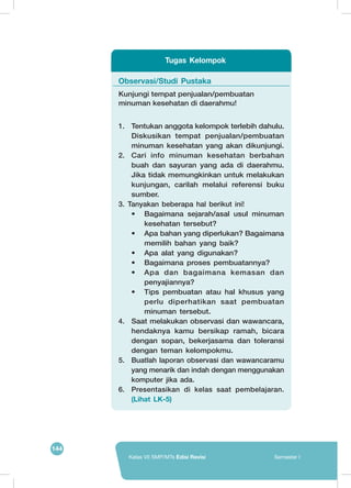 144
Kelas VII SMP/MTs Edisi Revisi Semester I
Observasi/Studi Pustaka
Kunjungi tempat penjualan/pembuatan
minuman kesehatan di daerahmu!
1.	 Tentukan anggota kelompok terlebih dahulu.
Diskusikan tempat penjualan/pembuatan
minuman kesehatan yang akan dikunjungi.
2.	 Cari info minuman kesehatan berbahan
buah dan sayuran yang ada di daerahmu.
Jika tidak memungkinkan untuk melakukan
kunjungan, carilah melalui referensi buku
sumber.
3.	 Tanyakan beberapa hal berikut ini!
•	 Bagaimana sejarah/asal usul minuman
kesehatan tersebut?
•	 Apa bahan yang diperlukan? Bagaimana
memilih bahan yang baik?
•	 Apa alat yang digunakan?
•	 Bagaimana proses pembuatannya?
•	 Apa dan bagaimana kemasan dan
penyajiannya?
•	 Tips pembuatan atau hal khusus yang
perlu diperhatikan saat pembuatan
minuman tersebut.
4.	 Saat melakukan observasi dan wawancara,
hendaknya kamu bersikap ramah, bicara
dengan sopan, bekerjasama dan toleransi
dengan teman kelompokmu.
5.	 Buatlah laporan observasi dan wawancaramu
yang menarik dan indah dengan menggunakan
komputer jika ada.
6.	 Presentasikan di kelas saat pembelajaran.
(Lihat LK-5)
Tugas Kelompok
 