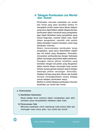 146
Kelas VII SMP/MTs Edisi Revisi Semester I
4. Tahapan Pembuatan Jus Wortel
dan Tomat
Pembuatan minuman kesehatan jus wortel
dan tomat yang akan diuraikan berikut ini
merupakan contoh, bukan harus dibuat. Adapun
yang harus diperhatikan adalah tahapan/proses
pembuatan dalam membuat karya pengolahan
agar dapat dihasilkan karya pengolahan yang
sesuai kegunaan, nyaman dalam rasa, tepat
dalam pengolahan, memiliki nilai estetis
dalam penyajian maupun kemasan, aman bagi
kehidupan manusia.
Dalam merencanakan pembuatan karya
pengolahan, yang harus diperhatikan adalah
apa hal pokok yang ditugaskan. Kemudian,
rencanakan pembuatannya dengan beberapa
pilihan rancangan yang timbul dalam pikiranmu.
Tuangkan semua pikiran kreatifmu yang
berkaitan dengan hal pokok yang ditugaskan
dalam bentuk desain rancangan kerja secara
tertulis, berupa gambar ataupun skema dengan
beberapa pilihan rancangan. Kemudian,
tetapkan hal apa yang akan dibuat, lalu buatlah
rencana rancangan/desain secara lengkap
sesuai tahapan pembuatan karya.
Berikut ini contoh tahapan pembuatan minuman
kesehatan jus wortel dan tomat.
a. Perencanaan
1) Identifikasi Kebutuhan
Siswa belajar terus menerus dalam menghadapi ujian akhir
semester yang menyebabkan kelelahan pada mata.
2) Perencanaan fisik
Minuman kesehatan untuk melindungi mata karena lelah dan
mencegah mata minus yaitu “Jus wortel dan tomat”.
 