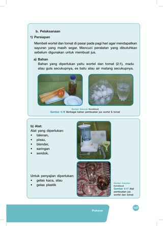 147
Prakarya
b. Pelaksanaan
a) Bahan
Bahan yang diperlukan yaitu wortel dan tomat (2:1), madu
atau gula secukupnya, es batu atau air matang secukupnya.
	
  	
  
1) Persiapan
Membeli wortel dan tomat di pasar pada pagi hari agar mendapatkan
sayuran yang masih segar. Mencuci peralatan yang dibutuhkan
sebelum digunakan untuk membuat jus.
(Sumber: Dokumen Kemdikbud)
Gambar 4.16 Berbagai bahan pembuatan jus wortel & tomat
b) Alat:
Alat yang diperlukan:
•	talenan,
•	pisau,
•	blender,
•	saringan
•	sendok.
Untuk penyajian diperlukan:
•	 gelas kaca, atau
•	 gelas plastik
	
  
	
  
(Sumber: Dokumen
Kemdikbud)
Gambar 4.17 Alat
pembuatan jus
wortel dan tomat
 