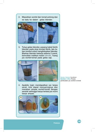 149
Prakarya
(Sumber: Dokumen Kemdikbud)
Gambar 4.19.a Proses
pembuatan jus wortel & tomat
2.	 Masukkan wortel dan tomat potong dan
es batu ke dalam gelas blender.
3.	 Tutup gelas blender, pasang kabel listrik
blender pada stop kontak listrik, lalu te-
kan tombol untuk menghidupkan blender.
Biarkan blender bekerja selama 2 menit,
kemudian matikan mesin blender. Tuang
jus wortel-tomat pada gelas saji.
4.	 Apabila ingin mendapatkan jus tanpa
serat, kita dapat menyaringnya dan
menekan ampas wortel-tomat dengan
sendok sehingga hanya tersisa jus murni
tanpa ampas.
	
   	
  
2a 2b
	
   	
  3a 3b
	
   	
  
4a 4b
 