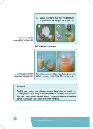 150
Kelas VII SMP/MTs Edisi Revisi Semester I
(Sumber: Dokumen Kemdikbud)
Gambar 4.20 Penyajian dan
pengemasan jus wortel-tomat
(Sumber: Dokumen Kemdikbud)
Gambar 4.19.b Proses
pembuatan jus wortel & tomat
5.	 Sesuai selera beri gula atau madu secuku-
pnya dan diaduk sampai tercampur rata.
	
  
	
  
5a 5b
	
  
	
  
Tempatkan jus wortel pada gelas saji ataupun
gelas kemasan yang bisa dibawa pulang.
C. Penyajian/Kemasan
Di akhir pembuatan pengolahan minuman kesehatan jus wortel dan
tomat ujilah hasilnya dengan cara mencoba/merasakan minumanmu.
Jika ada yang kurang sesuai buatlah catatan evaluasinya sebagai
bahan masukkan dan bahan perbaikan nantinya
d. Evaluasi
 