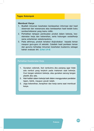 151
Prakarya
Perhatikan Keselamatan Kerja
1.	 Gunakan celemek, ikat rambutmu jika panjang agar tidak
ada rambut yang terjatuh pada makanan saat bekerja.
Cuci tangan sebelum bekerja. atau gunakan sarung tangan
plastik jika ada.
2.	 Hati-hatilah dalam bekerja baik dalam menggunakan peralatan
tajam, listrik, maupun pecah belah.
3.	 Jaga kebersihan, kerapihan dan kerja sama saat membuat
karya.
Membuat Karya
1.	 Buatlah minuman kesehatan berdasarkan informasi dari hasil
observasi dan wawancara atau berdasarkan hasil bedah buku
sumber/referensi yang kamu miliki.
2.	 Perhatikan tahapan pembuatan produk dalam bekerja, kes-
elamatan kerja dan kebersihan, serta hubungan sosial/kerja
sama antarteman sekelompokmu.
3.	 Pada akhirnya, produk tersebut diujicobakan kepada teman
maupun guru-guru di sekolah. Catatlah hasil penilaian teman
dan gurumu terhadap minuman kesehatan buatanmu sebagai
bahan evaluasi diri. (Lihat LK-6)
Tugas Kelompok
 