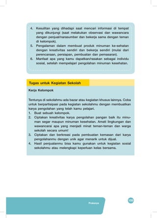 155
Prakarya
Kerja Kelompok
Tentunya di sekolahmu ada bazar atau kegiatan khusus lainnya. Coba
untuk berpartisipasi pada kegiatan sekolahmu dengan membuatkan
karya pengolahan yang telah kamu pelajari.
1.	 Buat sebuah kelompok.
2.	 Ciptakan kreativitas karya pengolahan pangan baik itu minu-
man segar maupun minuman kesehatan. Amati lingkungan dan
wawancarai apa yang menjadi minat teman-teman dan warga
sekolah secara umum!
3.	 Ciptakan dan berkreasi pada pembuatan kemasan dari karya
pengolahanmu dengan unik agar menarik untuk dijual.
4.	 Hasil penjualanmu bisa kamu gunakan untuk kegiatan sosial
sekolahmu atau melengkapi keperluan kelas bersama.
Tugas untuk Kegiatan Sekolah
4.	 Kesulitan yang dihadapi saat mencari informasi di tempat
yang dikunjungi (saat melakukan observasi dan wawancara
dengan penjual/narasumber dan bekerja sama dengan teman
di kelompok).
5.	 Pengalaman dalam membuat produk minuman ke-sehatan
dengan kreativitas sendiri dan bekerja sendiri (mulai dari
perencanaan, persiapan, pembuatan dan pemasaran).
6.	 Manfaat apa yang kamu dapatkan/rasakan sebagai individu
sosial, setelah mempelajari pengolahan minuman kesehatan.
 