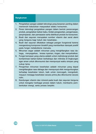 156
Kelas VII SMP/MTs Edisi Revisi Semester I
1.	 Pengolahan pangan adalah teknologi yang berperan penting dalam
memenuhi kebutuhan masyarakat selaku konsumen.
2.	 Peran teknologi pengolahan pangan dalam bentuk perancangan
produk, pengolahan bahan baku, tindak pengawetan, pengemasan,
penyimpanan, dan pemasaran serta distribusi produk ke konsumen.
3.	 Buah dan sayuran merupakan sumber vitamin dan serat alami
yang berguna bagi tubuh dan kesehatan.
4.	 Buah dan sayuran dikatakan sebagai pangan fungsional karena
mengandung komponen bioaktif yang memberikan dampak positif
pada fungsi metabolisme manusia.
5.	 Minuman segar adalah minuman yang menghilangkan rasa da-
haga, menyegarkan, terasa nyaman, ringan, dan menyehatkan.
6.	 Fungsi kemasan yang utama adalah untuk melindungi produk dari
kontaminasi bahan-bahan berbahaya dan mikroba di lingkungan
agar aman untuk dikonsumsi dan mempunyai waktu simpan yang
cukup lama.
7.	 Pengertian minuman kesehatan adalah minuman yang dapat
menghilangkan rasa dahaga dan mempunyai efek menguntungkan
terhadap kesehatan tubuh, baik untuk mencegah, mengobati,
maupun menjaga kesehatan secara prima jika dikonsumsi secara
rutin.
8.	 Kandungan vitamin dan mineral pada buah dan sayuran berguna
untuk mengatur berbagai proses dalam tubuh, membantu pem-
bentukan energi, serta proses berpikir.
Rangkuman
 