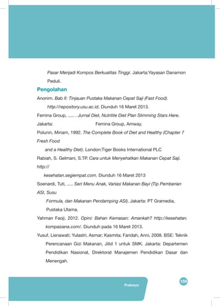 159
Prakarya
Pasar Menjadi Kompos Berkualitas Tinggi. Jakarta:Yayasan Danamon
Peduli.
Pengolahan
Anonim. Bab II: Tinjauan Pustaka Makanan Cepat Saji (Fast Food).
http://repository.usu.ac.id. Diunduh 16 Maret 2013.
Femina Group, ..... . Jurnal Diet, Nutrilite Diet Plan Slimming Stars Here.
Jakarta: 			 Femina Group, Amway.
Polunin, Miriam, 1992. The Complete Book of Diet and Healthy (Chapter 7
Fresh Food
and a Healthy Diet). London:Tiger Books International PLC
Rabiah, S. Gelmani, S.TP. Cara untuk Menyehatkan Makanan Cepat Saji.
http://
kesehatan.segiempat.com. Diunduh 16 Maret 2013
Soenardi, Tuti, ..... Seri Menu Anak, Variasi Makanan Bayi (Tip Pemberian
ASI, Susu
Formula, dan Makanan Pendamping ASI). Jakarta: PT Gramedia,
Pustaka Utama.
Yahman Faoji, 2012. Opini: Bahan Kemasan: Amankah? http://kesehatan.
kompasiana.com/. Diunduh pada 16 Maret 2013.
Yusuf, Lisnawati; Yulastri, Asmar; Kasmita; Faridah, Anni, 2008. BSE: Teknik
Perencanaan Gizi Makanan, Jilid 1 untuk SMK. Jakarta: Departemen
Pendidikan Nasional, Direktorat Manajemen Pendidikan Dasar dan
Menengah.
 