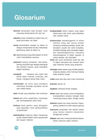 160
Kelas VII SMP/MTs Edisi Revisi Semester I
Glosarium
absorbs penyerapan daya jaringan untuk
menyerap benda-benda lain dari luar
adsorbs proses melekatnya molekul atau ion
pada permukaan zat padat
aerasi penambahan oksigen ke dalam air
dengan memancarkan air atau melewatkan
gelembung udara ke dalam air
ajir sepotong kayu yang ditancapkan di tanah
untuk merambatkan tanaman
aksesoris barang tambahan; alat ekstra,
barang yang berfungsi sebagai pelengkap
dan pemanis busana, yang merupakan
bagian tambahan
anorganik	 mengenai atau terdiri atas
benda selain manusia, tumbuhan, dan
hewan; mengenai benda tidak hidup
antioksidan zat kimia yang membantu
melindungi terhadap kerusakan sel-sel
oleh radikal bebas
atsiri minyak yang dihasilkan oleh tumbuhan
baterai alat untuk menghimpun, menyimpan
dan membangkitkan aliran listrik
bedeng tanah gembur yang ditinggikan
yang digunakan untuk perkecambahan
di persemaian
betasitosterol fungsinya dapat mengurangi
jumlah kolestrol dalam tubuh yang berasal
dari asupan makanan
biodegradable bahan organik yang dapat
dihancurkan oleh enzim yang dihasilkan
oleh makhluk hidup
biodiversitas  keanekaragaman di antara
makhluk hidup dari semua sumber
termasuk di antaranya daratan, lautan, dan
ekosistem akuatik lain serta kompleks-
kompleks ekologis yang merupakan bagian
dari keanekaragamannya; mencakup
keanekaragaman di dalam spesies, di
antara spesies, dan ekosistem
butsir alat untuk membentuk tanah liat, alat
ini dapat membubut dan menyisir tanah
agar terbentuk benda yang diinginkan
clorotape sejenis kertas yang memiliki perekat,
biasanya dipakai untuk menutupi batang
pada kerajinan bunga
cutter pisau tipis atau kecil untuk memotong
drainase saluran air
duplikasi membuat benda rangkap
efisien tepat atau sesuai untuk mengerjakan
(menghasilkan) sesuatu (dengan tidak
membuang-buang waktu, tenaga, biaya)
eksterior bagian luar ruang, tanaman, hiasan,
patung, perabot di rumah maupun gedung
ergonomis persyaratan dari sebuah desain
yang mampu menjamin kenyamanan
penggunaan produk
feldspar salah satu mineral pembentuk batuan,
bahan campuran glasur keramik
 