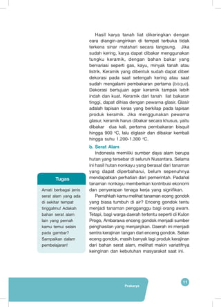Prakarya
11
Amati berbagai jenis
serat alam yang ada
di sekitar tempat
tinggalmu! Adakah
bahan serat alam
lain yang pernah
kamu temui selain
pada gambar?
Sampaikan dalam
pembelajaran!
Tugas
Hasil karya tanah liat dikeringkan dengan
cara diangin-anginkan di tempat terbuka tidak
terkena sinar matahari secara langsung. Jika
sudah kering, karya dapat dibakar menggunakan
tungku keramik, dengan bahan bakar yang
bervariasi seperti gas, kayu, minyak tanah atau
listrik. Keramik yang dibentuk sudah dapat diberi
dekorasi pada saat setengah kering atau saat
sudah mengalami pembakaran pertama (bisque).
Dekorasi bertujuan agar keramik tampak lebih
indah dan kuat. Keramik dari tanah liat bakaran
tinggi, dapat dihias dengan pewarna glasir. Glasir
adalah lapisan keras yang berkilap pada lapisan
produk keramik. Jika menggunakan pewarna
glasur, keramik harus dibakar secara khusus, yaitu
dibakar dua kali, pertama pembakaran bisquit
hingga 900 o
C, lalu diglasir dan dibakar kembali
hingga suhu 1.200-1.300 o
C.
b.	Serat Alam
Indonesia memiliki sumber daya alam berupa
hutan yang tersebar di seluruh Nusantara. Selama
ini hasil hutan nonkayu yang berasal dari tanaman
yang dapat diperbaharui, belum sepenuhnya
mendapatkan perhatian dari pemerintah. Padahal
tanaman nonkayu memberikan kontribusi ekonomi
dan penyerapan tenaga kerja yang signifikan.
Pernahkah kamu melihat tanaman eceng gondok
yang biasa tumbuh di air? Enceng gondok tentu
menjadi tanaman pengganggu bagi orang awam.
Tetapi, bagi warga daerah tertentu seperti di Kulon
Progo, Ambarawa enceng gondok menjadi sumber
penghasilan yang menjanjikan. Daerah ini menjadi
sentra kerajinan tangan dari enceng gondok. Selain
eceng gondok, masih banyak lagi produk kerajinan
dari bahan serat alam, melihat makin variatifnya
keinginan dan kebutuhan masyarakat saat ini.
 