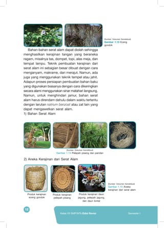 12
Kelas VII SMP/MTs Edisi Revisi Semester I
Bahan-bahan serat alam dapat diolah sehingga
menghasilkan kerajinan tangan yang beraneka
ragam, misalnya tas, dompet, topi, alas meja, dan
tempat lampu. Teknik pembuatan kerajinan dari
serat alam ini sebagian besar dibuat dengan cara
menganyam, makrame, dan merajut. Namun, ada
juga yang menggunakan teknik tempel atau jahit.
Adapun proses persiapan pembuatan bahan baku
yang digunakan biasanya dengan cara dikeringkan
secara alami menggunakan sinar matahari langsung.
Namun, untuk menghindari jamur, bahan serat
alam harus direndam dahulu dalam waktu tertentu
dengan larutan natrium benzoat atau zat lain yang
dapat mengawetkan serat alam.
1) Bahan Serat Alam
(Sumber: Dokumen Kemdikbud)
Gambar 1.15 Aneka
kerajinan dari serat alam
Produk kerajinan
eceng gondok
Produk kerajinan
pelepah pisang
Produk kerajinan daun
jagung, pelepah jagung,
dan daun lontar
(Sumber: Dokumen Kemdikbud)
Gambar 1.14 Pelepah pisang dan pandan
(Sumber: Dokumen Kemdikbud)
Gambar 1.13 Eceng
gondok
2) Aneka Kerajinan dari Serat Alam
 