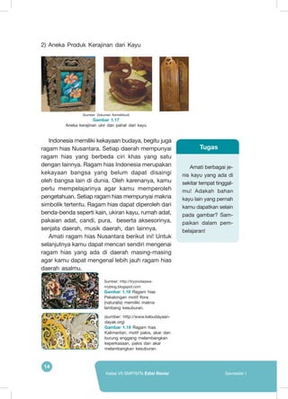 14
Kelas VII SMP/MTs Edisi Revisi Semester I
2) Aneka Produk Kerajinan dari Kayu
Indonesia memiliki kekayaan budaya, begitu juga
ragam hias Nusantara. Setiap daerah mempunyai
ragam hias yang berbeda ciri khas yang satu
dengan lainnya. Ragam hias Indonesia merupakan
kekayaan bangsa yang belum dapat disaingi
oleh bangsa lain di dunia. Oleh karenanya, kamu
perlu mempelajarinya agar kamu memperoleh
pengetahuan. Setiap ragam hias mempunyai makna
simbolik tertentu. Ragam hias dapat diperoleh dari
benda-benda seperti kain, ukiran kayu, rumah adat,
pakaian adat, candi, pura, beserta aksesorinya,
senjata daerah, musik daerah, dan lainnya.
Amati ragam hias Nusantara berikut ini! Untuk
selanjutnya kamu dapat mencari sendiri mengenai
ragam hias yang ada di daerah masing-masing
agar kamu dapat mengenal lebih jauh ragam hias
daerah asalmu.
(Sumber: Dokumen Kemdikbud)
Gambar 1.17
Aneka kerajinan ukir dan pahat dari kayu
Amati berbagai je-
nis kayu yang ada di
sekitar tempat tinggal-
mu! Adakah bahan
kayu lain yang pernah
kamu dapatkan selain
pada gambar? Sam-
paikan dalam pem-
belajaran!
Tugas
Sumber: http://tryonotaqwa-
myblog.blogspot.com
Gambar 1.18 Ragam hias
Pekalongan motif flora
(naturalis) memiliki makna
lambang kesuburan.
(sumber: http://www.kebudayaan-
dayak.org)
Gambar 1.19 Ragam hias
Kalimantan, motif pakis, akar dan
burung enggang melambangkan
keperkasaan, pakis dan akar
melambangkan kesuburan.
 