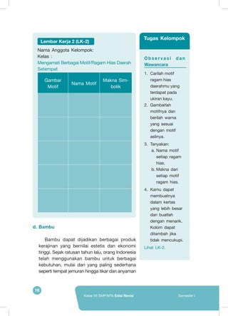 16
Kelas VII SMP/MTs Edisi Revisi Semester I
d.	Bambu
Bambu dapat dijadikan berbagai produk
kerajinan yang bernilai estetis dan ekonomi
tinggi. Sejak ratusan tahun lalu, orang Indonesia
telah menggunakan bambu untuk berbagai
kebutuhan, mulai dari yang paling sederhana
seperti tempat jemuran hingga tikar dan anyaman
Lembar Kerja 2 (LK-2)
Nama Anggota Kelompok:	
Kelas :
Mengamati Berbagai Motif/Ragam Hias Daerah
Setempat
Gambar
Motif
Nama Motif
Makna Sim-
bolik
O b s e r v a s i d a n
Wawancara
1.	 Carilah motif
ragam hias
daerahmu yang
terdapat pada
ukiran kayu.
2.	 Gambarlah
motifnya dan
berilah warna
yang sesuai
dengan motif
aslinya.
3.	 Tanyakan:
a.	Nama motif
setiap ragam
hias.
b.	Makna dari
setiap motif
ragam hias.
4.	 Kamu dapat
membuatnya
dalam kertas
yang lebih besar
dan buatlah
dengan menarik.
Kolom dapat
ditambah jika
tidak mencukupi.
Lihat LK-2.
Tugas Kelompok
 