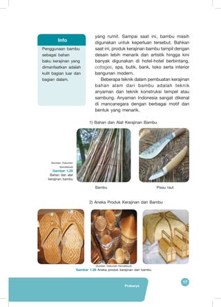 Prakarya
17
yang rumit. Sampai saat ini, bambu masih
digunakan untuk keperluan tersebut. Bahkan
saat ini, produk kerajinan bambu tampil dengan
desain lebih menarik dan artistik hingga kini
banyak digunakan di hotel-hotel berbintang,
cottages, spa, butik, bank, toko serta interior
bangunan modern.
Beberapa teknik dalam pembuatan kerajinan
bahan alam dari bambu adalah teknik
anyaman dan teknik konstruksi tempel atau
sambung. Anyaman Indonesia sangat dikenal
di mancanegara dengan berbagai motif dan
bentuk yang menarik.
1) Bahan dan Alat Kerajinan Bambu
2) Aneka Produk Kerajinan dari Bambu
Penggunaan bambu
sebagai bahan
baku kerajinan yang
dimanfaatkan adalah
kulit bagian luar dan
bagian dalam.
Info
(Sumber: Dokumen
Kemdikbud)
Gambar 1.25
Bahan dan alat
kerajinan bambu
Bambu Pisau raut
(Sumber: Dokumen Kemdikbud)
Gambar 1.26 Aneka produk kerajinan dari bambu
 