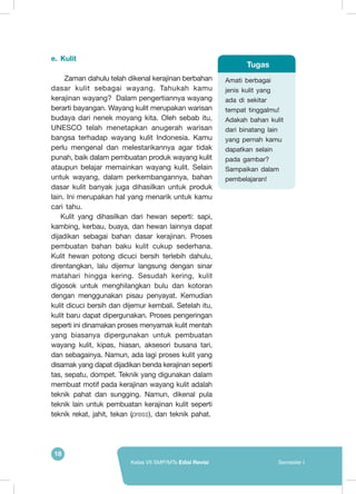 18
Kelas VII SMP/MTs Edisi Revisi Semester I
e.	 Kulit
	Zaman dahulu telah dikenal kerajinan berbahan
dasar kulit sebagai wayang. Tahukah kamu
kerajinan wayang? Dalam pengertiannya wayang
berarti bayangan. Wayang kulit merupakan warisan
budaya dari nenek moyang kita. Oleh sebab itu,
UNESCO telah menetapkan anugerah warisan
bangsa terhadap wayang kulit Indonesia. Kamu
perlu mengenal dan melestarikannya agar tidak
punah, baik dalam pembuatan produk wayang kulit
ataupun belajar memainkan wayang kulit. Selain
untuk wayang, dalam perkembangannya, bahan
dasar kulit banyak juga dihasilkan untuk produk
lain. Ini merupakan hal yang menarik untuk kamu
cari tahu.
Kulit yang dihasilkan dari hewan seperti: sapi,
kambing, kerbau, buaya, dan hewan lainnya dapat
dijadikan sebagai bahan dasar kerajinan. Proses
pembuatan bahan baku kulit cukup sederhana.
Kulit hewan potong dicuci bersih terlebih dahulu,
direntangkan, lalu dijemur langsung dengan sinar
matahari hingga kering. Sesudah kering, kulit
digosok untuk menghilangkan bulu dan kotoran
dengan menggunakan pisau penyayat. Kemudian
kulit dicuci bersih dan dijemur kembali. Setelah itu,
kulit baru dapat dipergunakan. Proses pengeringan
seperti ini dinamakan proses menyamak kulit mentah
yang biasanya dipergunakan untuk pembuatan
wayang kulit, kipas, hiasan, aksesori busana tari,
dan sebagainya. Namun, ada lagi proses kulit yang
disamak yang dapat dijadikan benda kerajinan seperti
tas, sepatu, dompet. Teknik yang digunakan dalam
membuat motif pada kerajinan wayang kulit adalah
teknik pahat dan sungging. Namun, dikenal pula
teknik lain untuk pembuatan kerajinan kulit seperti
teknik rekat, jahit, tekan (press), dan teknik pahat.
Amati berbagai
jenis kulit yang
ada di sekitar
tempat tinggalmu!
Adakah bahan kulit
dari binatang lain
yang pernah kamu
dapatkan selain
pada gambar?
Sampaikan dalam
pembelajaran!
Tugas
 