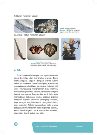 20
Kelas VII SMP/MTs Edisi Revisi Semester I
1) Bahan Kerajinan Logam
2) Aneka Produk Kerajinan Logam
g.	Batu
Bumi Indonesia terhampar luas ragam bebatuan
yang berkilau dan beraneka warna. Turis
mancanegara kagum dengan warna warni
bebatuan Indonesia. Daerah Martapura, Kalimantan
merupakan penghasil batu warna yang dinilai sangat
unik, Tulungagung menghasilkan batu marmer,
Pacitan menghasilkan batu mulia beraneka ragam
bentuk dan warna. Banyak daerah di Indonesia
menjadikan bebatuan warna sebagai produk
kerajinan seperti: aksesori pelengkap busana,
juga sebagai penghias benda, penghias interior
dan eksterior. Teknik pengolahan batu warna
sebagai produk kerajinan harus digerinda dahulu,
kemudian dirangkai. Untuk interior dan eksterior,
digunakan teknik pahat dan ukir.
(sumber: Dokumen Kemdikbud)
Gambar 1.30 Aneka produk kerajinan
dari logam emas, perak, dan perunggu.
(Sumber: Dokumen Kemdikbud)
Gambar 1.29 Bahan kerajinan
logam: perak dan aluminium.
 