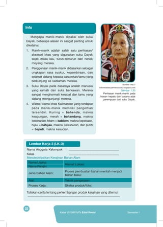 22
Kelas VII SMP/MTs Edisi Revisi Semester I
Mengapa manik-manik dipakai oleh suku
Dayak, beberapa alasan ini sangat penting untuk
diketahui.
1.	 Manik-manik adalah salah satu perhiasan/
aksesori khas yang digunakan suku Dayak
sejak masa lalu, turun-temurun dari nenek
moyang mereka.
2.	 Penggunaan manik-manik didasarkan sebagai
ungkapan rasa syukur, kegembiraan, dan
selamat datang kepada para rekan/tamu yang
berkunjung ke kediaman mereka.
3.	 Suku Dayak pada dasarnya adalah manusia
yang ramah dan suka berkawan. Mereka
sangat menghormati kerabat dan tamu yang
datang mengunjungi mereka.
4.	 Warna-warna khas Kalimantan yang terdapat
pada manik-manik memiliki pengertian
tersendiri. Kuning = bahenda, makna
keagungan, merah = bahandang, makna
keberanian, hitam = babilem, makna kepekaan,
hijau = bahijau, makna, kesuburan, dan putih
= baputi, makna kesucian.
Info
(sumber: http://
indonesiabesuperherocountry.blogspot.com)
Gambar 1.33
Perhiasan manik-manik pada
hiasan kepala dan busana adat
perempuan dari suku Dayak.
Nama Anggota Kelompok	 :...........................................................
Kelas 	 :...........................................................
Mendeskripsikan Kerajinan Bahan Alam
Nama Usaha:
Alamat Lokasi:
Nama Perajin:
Jenis Bahan Alam:
Proses pembuatan bahan mentah menjadi
bahan baku:
Alat: Teknik pengerjaan:
Proses Kerja: Sketsa produk/foto:
	Tuliskan cerita tentang perkembangan produk kerajinan yang ditemui:
	...............................................................................................................
Lembar Kerja 3 (LK-3)
 