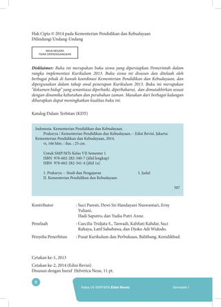 ii
Kelas VII SMP/MTs Edisi Revisi Semester I
Hak Cipta © 2014 pada Kementerian Pendidikan dan Kebudayaan
Dilindungi Undang-Undang
MILIK NEGARA
TIDAK DIPERDAGANGKAN
Disklaimer: Buku ini merupakan buku siswa yang dipersiapkan Pemerintah dalam
rangka implementasi Kurikulum 2013. Buku siswa ini disusun dan ditelaah oleh
berbagai pihak di bawah koordinasi Kementerian Pendidikan dan Kebudayaan, dan
dipergunakan dalam tahap awal penerapan Kurikulum 2013. Buku ini merupakan
“dokumen hidup” yang senantiasa diperbaiki, diperbaharui, dan dimutakhirkan sesuai
dengan dinamika kebutuhan dan perubahan zaman. Masukan dari berbagai kalangan
diharapkan dapat meningkatkan kualitas buku ini.
Katalog Dalam Terbitan (KDT)
Indonesia. Kementerian Pendidikan dan Kebudayaan.
Prakarya / Kementerian Pendidikan dan Kebudayaan.-- Edisi Revisi. Jakarta:
Kementerian Pendidikan dan Kebudayaan, 2014.
vi, 166 hlm. : ilus. ; 25 cm.
Untuk SMP/MTs Kelas VII Semester 1
ISBN 978-602-282-340-7 (jilid lengkap)
ISBN 978-602-282-341-4 (jilid 1a)
1. Prakarya -- Studi dan Pengajaran			 I. Judul	
II. Kementerian Pendidikan dan Kebudayaan
										
									 507
Kontributor	 :	Suci Paresti, Dewi Sri Handayani Nuswantari, Erny
Yuliani,
Hadi Saputro, dan Yudia Putri Anne.
Penelaah	 : Caecilia Tridjata S., Taswadi, Kahfiati Kahdar, Suci
Rahayu, Latif Sahubawa, dan Djoko Adi Widodo.
Penyelia Penerbitan	 : Pusat Kurikulum dan Perbukuan, Balitbang, Kemdikbud.
Cetakan ke-1, 2013	
Cetakan ke-2, 2014 (Edisi Revisi)
Disusun dengan huruf Helvetica Neue, 11 pt.
 