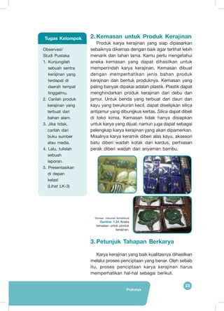 Prakarya
23
2.	Kemasan untuk Produk Kerajinan
Produk karya kerajinan yang siap dipasarkan
sebaiknya dikemas dengan baik agar terlihat lebih
menarik dan tahan lama. Kamu perlu mengetahui
aneka kemasan yang dapat dihasilkan untuk
memperindah karya kerajinan. Kemasan dibuat
dengan memperhatikan jenis bahan produk
kerajinan dan bentuk produknya. Kemasan yang
paling banyak dipakai adalah plastik. Plastik dapat
menghindarkan produk kerajinan dari debu dan
jamur. Untuk benda yang terbuat dari daun dan
kayu yang berukuran kecil, dapat diselipkan silica
antijamur yang dibungkus kertas. Silica dapat dibeli
di toko kimia. Kemasan tidak hanya disiapkan
untuk karya yang dijual, namun juga dapat sebagai
pelengkap karya kerajinan yang akan dipamerkan.
Misalnya karya keramik diberi alas kayu, aksesori
batu diberi wadah kotak dari kardus, perhiasan
perak diberi wadah dari anyaman bambu.
3.	Petunjuk Tahapan Berkarya
Karya kerajinan yang baik kualitasnya dihasilkan
melalui proses penciptaan yang benar. Oleh sebab
itu, proses penciptaan karya kerajinan harus
memperhatikan hal-hal sebagai berikut.
Observasi/
Studi Pustaka
1. Kunjungilah
sebuah sentra
kerajinan yang
terdapat di
daerah tempat
tinggalmu.
2. Carilah produk
kerajinan yang
terbuat dari
bahan alam.
3. Jika tidak,
carilah dari
buku sumber
atau media.
4. Lalu, tulislah
sebuah
laporan.
5. Presentasikan
di depan
kelas!
(Lihat LK-3)
Tugas Kelompok
(Sumber: Dokumen Kemdikbud)
Gambar 1.34 Aneka
kemasan untuk produk
kerajinan.
 