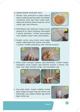 Prakarya
27
c) Langkah-langkah pembuatan karya
1.	 Rendam rotan petrik/pitrit ke dalam baskom
berisi air, sebentar saja hanya ingin memudahkan
membentuk petrik agar tidak mudah patah.
Dapat pula direndam pada air sepuhan warna/
wantex agar rotan berwarna.
2. Ambil bilahan rotan sebanyak 3 lembar ukuran
panjang 40 cm. Susun menyilang. Pada bagian
2 lembar tambahkan 1 lembar yang panjang
untuk dijadikan pakan (rotan yang berjalan).
3.	Buatlah sumbu yang dimulai pada bagian
tengah, melilit seperti obat nyamuk. Jika sudah
3 putaran, bukalah jaring-jaring untuk memulai anyaman.
4.	Ketika sudah mencapai lingkaran yang dikehendaki, mulailah dengan
menegakkan jari-jari (lungsin), agar terbentuk anyaman 3 dimensi. Jika
habis, rotan dapat ditambah dengan cara menyelipkan saja.
5.	Jika sudah berdiri, mulailah melilitkan kembali
pakan hingga mencapai tinggi dan bentuk yang
dikehendaki. Lalu, selipkan cetakan agar bentuk
dapat terlihat rapi.
1
2
3a 3b
4a 4b
5
 