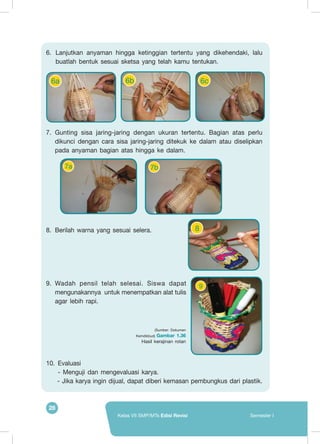 28
Kelas VII SMP/MTs Edisi Revisi Semester I
8
7b7a
6.	Lanjutkan anyaman hingga ketinggian tertentu yang dikehendaki, lalu
buatlah bentuk sesuai sketsa yang telah kamu tentukan.
7.	Gunting sisa jaring-jaring dengan ukuran tertentu. Bagian atas perlu
dikunci dengan cara sisa jaring-jaring ditekuk ke dalam atau diselipkan
pada anyaman bagian atas hingga ke dalam.
8.	 Berilah warna yang sesuai selera.
9.	 Wadah pensil telah selesai. Siswa dapat
mengunakannya untuk menempatkan alat tulis
agar lebih rapi.
10.	Evaluasi
	 - Menguji dan mengevaluasi karya.
	 - Jika karya ingin dijual, dapat diberi kemasan pembungkus dari plastik.
6a 6b 6c
9
(Sumber: Dokumen
Kemdikbud) Gambar 1.36
Hasil kerajinan rotan
 