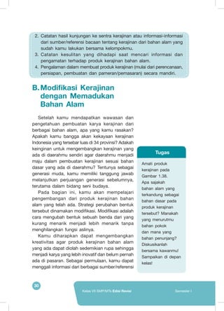 30
Kelas VII SMP/MTs Edisi Revisi Semester I
B.	Modifikasi Kerajinan
dengan Memadukan
Bahan Alam
Setelah kamu mendapatkan wawasan dan
pengetahuan pembuatan karya kerajinan dari
berbagai bahan alam, apa yang kamu rasakan?
Apakah kamu bangga akan kekayaan kerajinan
Indonesia yang tersebar luas di 34 provinsi? Adakah
keinginan untuk mengembangkan kerajinan yang
ada di daerahmu sendiri agar daerahmu menjadi
maju dalam pembuatan kerajinan sesuai bahan
dasar yang ada di daerahmu? Tentunya sebagai
generasi muda, kamu memiliki tanggung jawab
melanjutkan perjuangan generasi sebelumnya,
terutama dalam bidang seni budaya.
Pada bagian ini, kamu akan mempelajari
pengembangan dari produk kerajinan bahan
alam yang telah ada. Strategi perubahan bentuk
tersebut dinamakan modifikasi. Modifikasi adalah
cara mengubah bentuk sebuah benda dari yang
kurang menarik menjadi lebih menarik tanpa
menghilangkan fungsi aslinya.
Kamu diharapkan dapat mengembangkan
kreativitas agar produk kerajinan bahan alam
yang ada dapat diolah sedemikian rupa sehingga
menjadi karya yang lebih inovatif dan belum pernah
ada di pasaran. Sebagai permulaan, kamu dapat
menggali informasi dari berbagai sumber/referensi
2.	 Catatan hasil kunjungan ke sentra kerajinan atau informasi-informasi
dari sumber/referensi bacaan tentang kerajinan dari bahan alam yang
sudah kamu lakukan bersama kelompokmu.
3.	 Catatan kesulitan yang dihadapi saat mencari informasi dan
pengamatan terhadap produk kerajinan bahan alam.
4.	 Pengalaman dalam membuat produk kerajinan (mulai dari perencanaan,
persiapan, pembuatan dan pameran/pemasaran) secara mandiri.
Amati produk
kerajinan pada
Gambar 1.38.
Apa sajakah
bahan alam yang
terkandung sebagai
bahan dasar pada
produk kerajinan
tersebut? Manakah
yang menurutmu
bahan pokok
dan mana yang
bahan penunjang?
Diskusikanlah
bersama kawanmu!
Sampaikan di depan
kelas!
Tugas
 