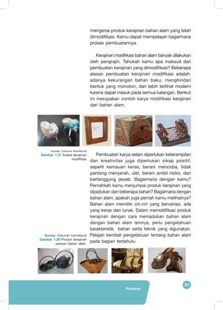 Prakarya
31
mengenai produk kerajinan bahan alam yang telah
dimodifikasi. Kamu dapat mempelajari bagaimana
proses pembuatannya.
Kerajinan modifikasi bahan alam banyak dilakukan
oleh pengrajin. Tahukah kamu apa maksud dari
pembuatan kerajinan yang dimodifikasi? Beberapa
alasan pembuatan kerajinan modifikasi adalah:
adanya kekurangan bahan baku, menghindari
bentuk yang monoton, dan lebih terlihat modern
karena dapat masuk pada semua kalangan. Berikut
ini merupakan contoh karya modifikasi kerajinan
dari bahan alam.
Pembuatan karya selain diperlukan keterampilan
dan kreativitas juga diperlukan sikap positif,
seperti kemauan keras, berani mencoba, tidak
pantang menyerah, ulet, berani ambil risiko, dan
bertanggung jawab. Bagaimana dengan kamu?
Pernahkah kamu menjumpai produk kerajinan yang
dipadukan dari beberapa bahan? Bagaimana dengan
bahan alam, apakah juga pernah kamu melihatnya?
Bahan alam memiliki ciri-ciri yang bervariasi, ada
yang keras dan lunak. Dalam memodifikasi produk
kerajinan dengan cara memadukan bahan alam
dengan bahan alam lainnya, perlu pengetahuan
karakteristik bahan serta teknik yang digunakan.
Pelajari kembali pengetahuan tentang bahan alam
pada bagian terdahulu.
(sumber: Dokumen Kemdikbud)
Gambar 1.37 Aneka kerajinan
modifikasi
(Sumber: Dokumen Kemdikbud)
Gambar 1.38 Produk kerajinan
paduan bahan alam.
 