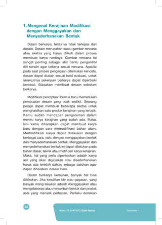32
Kelas VII SMP/MTs Edisi Revisi Semester I
1.	Mengenal Kerajinan Modifikasi
dengan Menggayakan dan
Menyederhanakan Bentuk
	 Dalam berkarya, tentunya tidak terlepas dari
desain. Desain merupakan suatu gambar rencana
atau sketsa yang harus diikuti dalam proses
membuat karya nantinya. Gambar rencana ini
sangat penting sebagai alat bantu pengontrol
diri sendiri agar bekerja sesuai rencana. Apabila
pada saat proses pengerjaan ditemukan kendala,
desain dapat diubah sesuai hasil evaluasi, untuk
selanjutnya pekerjaan berkarya dapat diperbaiki
kembali. Biasakan membuat desain sebelum
berkarya.
	 Modifikasi penciptaan bentuk baru memerlukan
pembuatan desain yang tidak sedikit. Seorang
perajin dapat membuat beberapa sketsa untuk
menghasilkan satu produk kerajinan yang terbaik.
Kamu sudah mendapat pengalaman dalam
meniru karya kerajinan yang sudah ada. Maka,
kini kamu diharapkan dapat membuat karya
baru dengan cara memodifikasi bahan alam.
Memodifikasi karya dapat dilakukan dengan
berbagai cara, yaitu dengan menggayakan bentuk
dan menyederhanakan bentuk. Menggayakan dan
menyederhanakan bentuk ini dapat dilakukan pada
bahan dasar, teknik atau motif dari karya kerajinan.
Maka, hal yang perlu diperhatikan adalah karya
asli yang akan digayakan atau disederhanakan
harus ada terlebih dahulu sebagai patokan agar
dapat dihasilkan desain baru.
Dalam berkarya kerajinan, banyak hal bisa
dilakukan. Jika kesulitan ide atau gagasan, yang
banyak orang lakukan adalah menggayakan atau
mengelaborasi atau menambah bentuk dari produk
asal yang menarik perhatian. Perilaku demikian
 