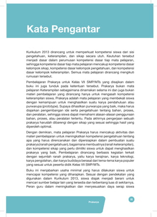 Prakarya
iii
Kata Pengantar
Kurikulum 2013 dirancang untuk memperkuat kompetensi siswa dari sisi
pengetahuan, keterampilan, dan sikap secara utuh. Keutuhan tersebut
menjadi dasar dalam perumusan kompetensi dasar tiap mata pelajaran,
sehingga kompetensi dasar tiap mata pelajaran mencakup kompetensi dasar
kelompok sikap, kompetensi dasar kelompok pengetahuan, dan kompetensi
dasar kelompok keterampilan. Semua mata pelajaran dirancang mengikuti
rumusan tersebut.
Pembelajaran Prakarya untuk Kelas VII SMP/MTs yang disajikan dalam
buku ini juga tunduk pada ketentuan tersebut. Prakarya bukan mata
pelajaran Keterampilan sebagaimana dinamakan selama ini dan juga bukan
materi pembelajaran yang dirancang hanya untuk mengasah kompetensi
keterampilan siswa. Prakarya adalah mata pelajaran yang membekali siswa
dengan kemampuan untuk menghasilkan suatu karya pendahuluan atau
purwarupa (prototype). Supaya dihasilkan purwarupa yang baik, maka harus
diajarkan pengembangan ide serta pengetahuan tentang bahan, proses,
dan peralatan, sehingga siswa dapat memahami alasan-alasan penggunaan
bahan, proses, atau peralatan tertentu. Pada akhirnya pengerjaan sebuah
prakarya haruslah dibarengi dengan sikap yang sesuai sehingga hasil yang
diperoleh optimal.
Dengan demikian, mata pelajaran Prakarya harus mencakup aktivitas dan
materi pembelajaran untuk meningkatkan kompetensi pengetahuan tentang
apa yang harus direncanakan dan dipersiapkan dalam pembuatan suatu
prakarya(ranahpengetahuan),bagaimanamembuatnya(ranahketerampilan),
dan kompetensi sikap yang perlu dimiliki siswa untuk dapat menghasilkan
prakarya yang baik. Pembelajaran dirancang berbasis kegiatan terkait
dengan sejumlah ranah prakarya, yaitu karya kerajinan, karya teknologi,
karya pengolahan, dan karya budidaya berasal dari tema-tema karya populer
yang sesuai untuk peserta didik Kelas VII SMP/MTs.
Buku ini menjabarkan usaha minimal yang harus dilakukan siswa untuk
mencapai kompetensi yang diharapkan. Sesuai dengan pendekatan yang
digunakan dalam Kurikulum 2013, siswa diajak menjadi berani untuk
mencari sumber belajar lain yang tersedia dan terbentang luas di sekitarnya.
Peran guru dalam meningkatkan dan menyesuaikan daya serap siswa
 