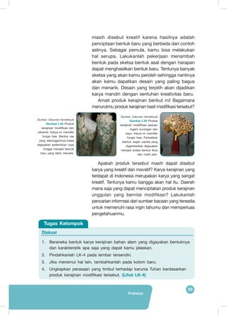 Prakarya
33
masih disebut kreatif karena hasilnya adalah
penciptaan bentuk baru yang berbeda dari contoh
aslinya. Sebagai pemula, kamu bisa melakukan
hal serupa. Lakukanlah pekerjaan menambah
bentuk pada sketsa bentuk asal dengan harapan
dapat menghasilkan bentuk baru. Tentunya banyak
sketsa yang akan kamu peroleh sehingga nantinya
akan kamu dapatkan desain yang paling bagus
dan menarik. Desain yang terpilih akan dijadikan
karya mandiri dengan sentuhan kreativitas baru.
Amati produk kerajinan berikut ini! Bagaimana
menurutmu produk kerajinan hasil modifikasi tersebut?
Apakah produk tersebut masih dapat disebut
karya yang kreatif dan inovatif? Karya kerajinan yang
terdapat di Indonesia merupakan karya yang sangat
kreatif. Tentunya kamu bangga akan hal itu. Daerah
mana saja yang dapat menciptakan produk kerajinan
unggulan yang bernilai modifikasi? Lakukanlah
pencarian informasi dari sumber bacaan yang tersedia
untuk memenuhi rasa ingin tahumu dan memperluas
pengetahuanmu.
(Sumber: Dokumen Kemdikbud)
Gambar.1.39 Produk
kerajinan modifikasi paduan
logam kuningan dan
kayu. Karya ini memiliki
fungsi hias. Perhatikan
bentuk wajah wanita yang
digambarkan digayakan
menjadi aneka bentuk flora
dan motif pilin.
(Sumber: Dokumen Kemdikbud)
Gambar.1.40 Produk
kerajinan modifikasi dari
keramik. Karya ini memiliki
fungsi hias. Bentuk vas
yang sesungguhnya biasa
digayakan sedemikian rupa
hingga menjadi bentuk
baru yang lebih menarik.
Diskusi
1.	 Beraneka bentuk karya kerajinan bahan alam yang digayakan bentuknya
dan karakteristik apa saja yang dapat kamu jelaskan.
2.	 Pindahkanlah LK-4 pada lembar tersendiri.
3.	 Jika menemui hal lain, tambahkanlah pada kolom baru.
4.	 Ungkapkan perasaan yang timbul terhadap karunia Tuhan berdasarkan
produk kerajinan modifikasi tersebut. (Lihat LK-4)
Tugas Kelompok
 