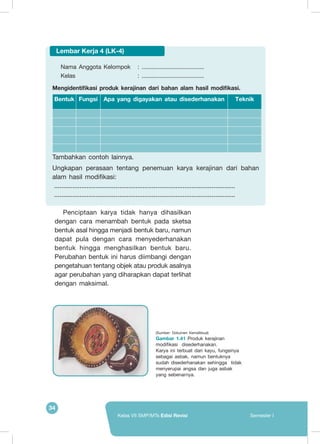 34
Kelas VII SMP/MTs Edisi Revisi Semester I
Penciptaan karya tidak hanya dihasilkan
dengan cara menambah bentuk pada sketsa
bentuk asal hingga menjadi bentuk baru, namun
dapat pula dengan cara menyederhanakan
bentuk hingga menghasilkan bentuk baru.
Perubahan bentuk ini harus diimbangi dengan
pengetahuan tentang objek atau produk asalnya
agar perubahan yang diharapkan dapat terlihat
dengan maksimal.
Nama Anggota Kelompok 	 : ......................................
Kelas 				 : ......................................
Mengidentifikasi produk kerajinan dari bahan alam hasil modifikasi.
Bentuk Fungsi Apa yang digayakan atau disederhanakan Teknik
	Tambahkan contoh lainnya.
Ungkapan perasaan tentang penemuan karya kerajinan dari bahan
alam hasil modifikasi:
	..................................................................................................... 		
	.....................................................................................................
Lembar Kerja 4 (LK-4)
(Sumber: Dokumen Kemdikbud)
Gambar 1.41 Produk kerajinan
modifikasi  disederhanakan.
Karya ini terbuat dari kayu, fungsinya
sebagai asbak, namun bentuknya
sudah disederhanakan sehingga tidak
menyerupai angsa dan juga asbak
yang sebenarnya.
 
