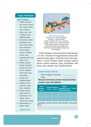 Prakarya
35
(Sumber: Dokumen Kemdikbud)
Gambar 1.42 Produk kerajinan
modifikasi  disederhanakan.
Karya ini terbuat dari kayu, fungsinya
sebagai mainan anak, namun bentuknya
sudah disederhanakan sehingga tidak
menyerupai kereta yang sebenarnya,
melainkan dapat digunakan sebagai alat
pembelajaran.
Lembar Kerja-5 (LK-5)
Nama Anggota Kelompok 	 :...............................
Kelas 				 : ..........................
Mencari informasi produk kerajinan bahan
buatan yang dimodifikasi
Foto/
gambar
karya
Fungsi
karya
Paduan
bahan
Karya
digayakan atau
disederhanakan
Teknik
Ungkapkan hal-hal menarik dan kesulitan yang kamu
temui:
..........................................................................................
..........................................................................................
Produk kerajinan yang ditunjukkan pada Gambar
1.41 dan 1.42 belum menggambarkan bahan alam
yang beraneka ragam, melainkan hanya dari kayu.
Namun, contoh tersebut dapat menjadi inspirasi
bahwa produk kerajinan yang dimodifikasi dari
bahan alam dengan cara disederhanakan.
Studi Pustaka
1.	 Carilah informasi
dari sumber bacaan
dan media tentang
karya kerajinan
bahan alam hasil
modifikasi yang
disederhanakan.
2.	 Kumpulkan catatan
pertanyaan yang
harus kalian ajukan
saat wawancara
terkait dengan
produk modifikasi
bentuk yang
disederhanakan dari
bahan alam.
3.	 Buatlah gambar
dengan potongan
gambar atau foto
produk kerajinan
bahan alam yang
dimodifikasi
dengan cara
disederhanakan.
4.	 Catatlah semua
penemuan yang
kamu dapatkan.
5.	 Buatlah laporan
hasil penemuan
kelompokmu dan
sajikan secara
menarik dan artistik.
6.	 Presentasikan di
depan kelas.
(Lihat LK-5)
Tugas Kelompok
 
