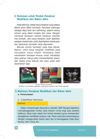 36
Kelas VII SMP/MTs Edisi Revisi Semester I
2.	Kemasan untuk Produk Kerajinan
Modifikasi dari Bahan Alam
Pada akhirnya, setiap karya kerajinan yang selesai
dibuat perlu diberi kemasan. Kemasan berfungsi
sebagai daya tarik dan pelindung, seperti halnya
lukisan yang diberi bingkai dan kaca. Dengan
membuat kemasan, produk kerajinan memiliki
nilai tambah. Jika karya kerajinan akan dijadikan
sebagai cinderamata, perlu diperhatikan kesesuaian
dan keamanan kemasan yang digunakan.
Banyak contoh kemasan yang bisa dibuat.
Namun, untuk karya kerajinan modifikasi yang
merupakan karya kreatif, terkadang tidak
memerlukan kemasan khusus untuk menaikkan
daya jualnya. Hanya perlu memperhatikan dasar/
alas (base) yang terbuat dari kayu pada saat
dipamerkan saja.
(sumber: Dokumen Kemdikbud)
Gambar 1.43 Produk kemasan untuk karya souvenir dan untuk pameran
Ilustrasi
Dalam memperingati ulang tahun sekolah, SMP Bangsa Sejahtera
menyelenggarakan lomba cipta kostum rompi bagi para peserta
didiknya. Reza ingin sekali ikut lomba tersebut guna memperoleh
pengalaman mendesain busana. Lalu, Reza mencoba merancangnya
dengan menggunakan bahan alam dan ia beranggapan tidak akan
dicoba oleh orang lain.
3.	Berkarya Kerajinan Modifikasi dari Bahan Alam
a.	 	Perencanaan
a.	 1)	Identifikasi Kebutuhan
 