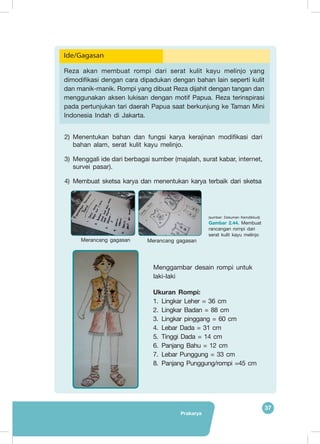 Prakarya
37
2)	 Menentukan bahan dan fungsi karya kerajinan modifikasi dari
bahan alam, serat kulit kayu melinjo.
3)	 Menggali ide dari berbagai sumber (majalah, surat kabar, internet,
survei pasar).
4)	 	Membuat sketsa karya dan menentukan karya terbaik dari sketsa
Ide/Gagasan
Reza akan membuat rompi dari serat kulit kayu melinjo yang
dimodifikasi dengan cara dipadukan dengan bahan lain seperti kulit
dan manik-manik. Rompi yang dibuat Reza dijahit dengan tangan dan
menggunakan aksen lukisan dengan motif Papua. Reza terinspirasi
pada pertunjukan tari daerah Papua saat berkunjung ke Taman Mini
Indonesia Indah di Jakarta.
Merancang gagasan Merancang gagasan
(sumber: Dokumen Kemdikbud)
Gambar 2.44. Membuat
rancangan rompi dari
serat kulit kayu melinjo
Menggambar desain rompi untuk
laki-laki
Ukuran Rompi:
1.	Lingkar Leher = 36 cm
2.	Lingkar Badan = 88 cm
3.	Lingkar pinggang = 60 cm
4.	Lebar Dada = 31 cm
5.	Tinggi Dada = 14 cm
6.	Panjang Bahu = 12 cm
7.	Lebar Punggung = 33 cm
8.	Panjang Punggung/rompi =45 cm
 
