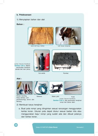 38
Kelas VII SMP/MTs Edisi Revisi Semester I
b.	Pelaksanaan
1)	 Menyiapkan bahan dan alat
Bahan :
Alat :
2)	 Membuat karya kerajinan
a.	 Buat pola rompi yang diinginkan sesuai rancangan menggunakan
kertas koran. Ukuran pola dapat diukur sesuai badan kita atau
menggunakan baju/ rompi yang sudah ada dan dibuat polanya
dari kertas koran.
serat kulit kayu melinjo kulit hewan tersamak
Cat akrilik Rumbai
(sumber: Dokumen Kemdikbud)
Gambar 2.45 a. Bahan
pembuatan kerajinan
sandal dari kain perca
Pensil, Gunting,
Pisau Kertas, Lem
(Putih/Kuning), Jarum, dan
Benang
Mesin jahit KuasMeteran
(sumber: Dokumen Kemdikbud)
Gambar 2.45 b. Alat pembuatan kerajinan
rompi dari bahan alam
 